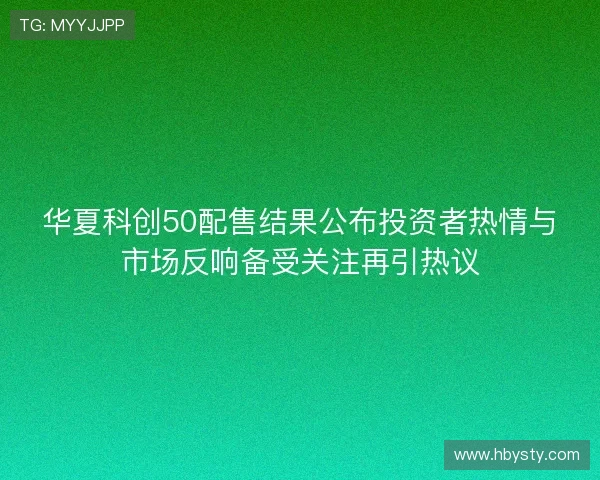 华夏科创50配售结果公布投资者热情与市场反响备受关注再引热议